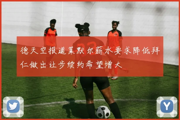 德天空报道莱默尔薪水要求降低拜仁做出让步续约希望增大