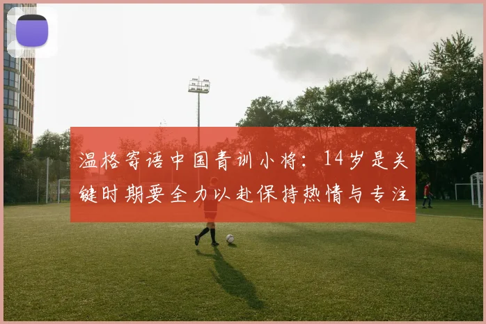 温格寄语中国青训小将：14岁是关键时期要全力以赴保持热情与专注