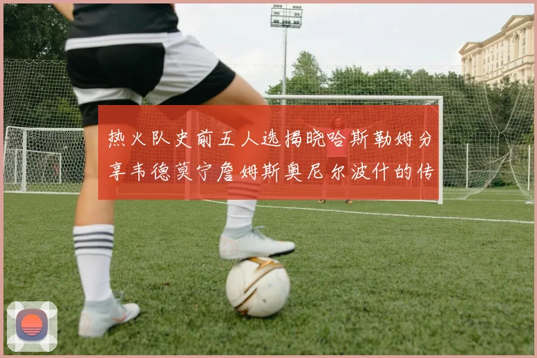 热火队史前五人选揭晓哈斯勒姆分享韦德莫宁詹姆斯奥尼尔波什的传奇地位