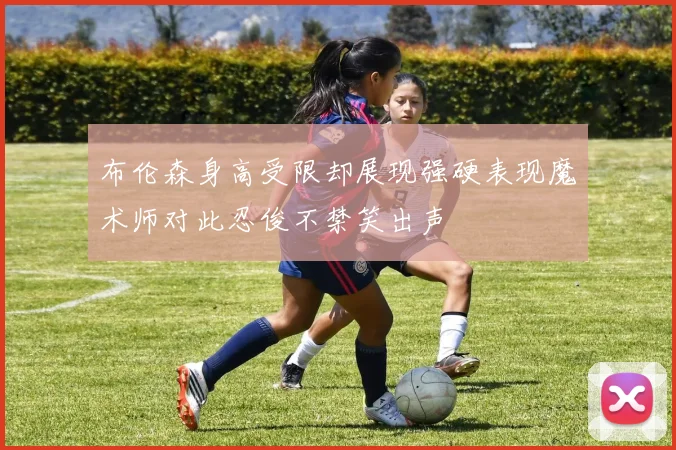 布伦森身高受限却展现强硬表现魔术师对此忍俊不禁笑出声