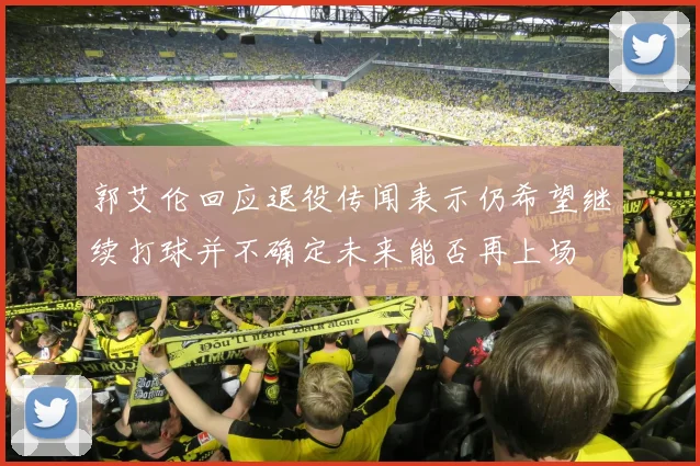 郭艾伦回应退役传闻表示仍希望继续打球并不确定未来能否再上场