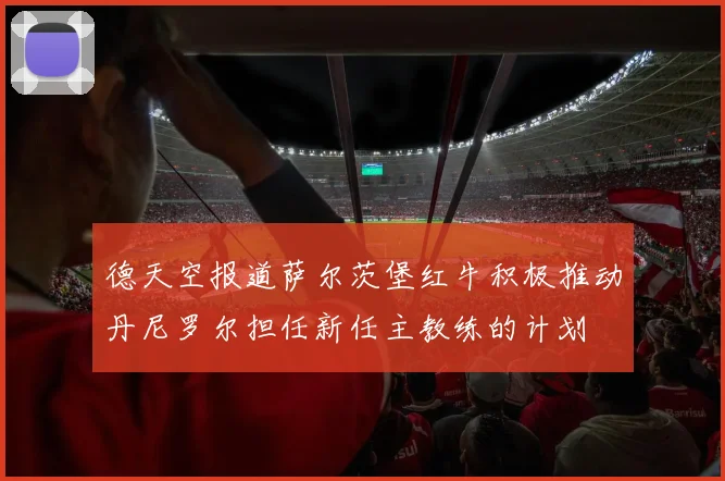 德天空报道萨尔茨堡红牛积极推动丹尼罗尔担任新任主教练的计划