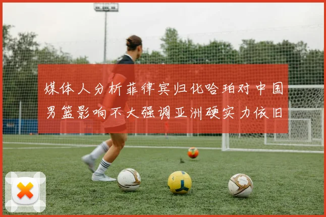 媒体人分析菲律宾归化哈珀对中国男篮影响不大强调亚洲硬实力依旧强劲
