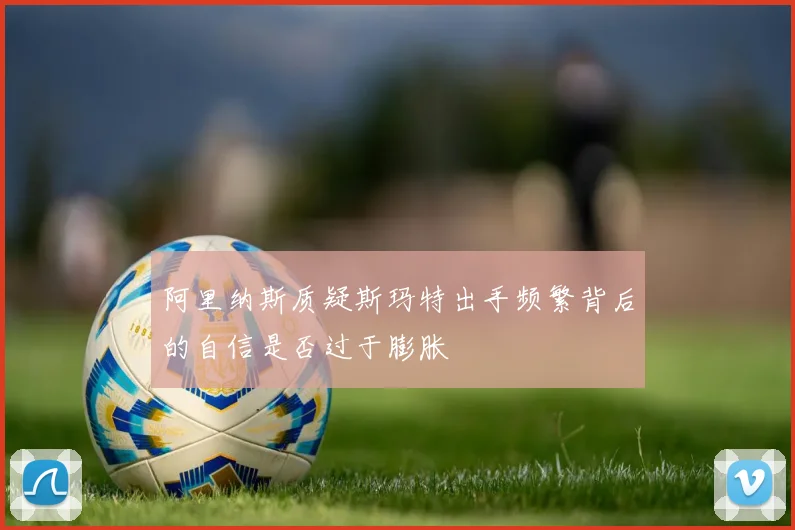 阿里纳斯质疑斯玛特出手频繁背后的自信是否过于膨胀
