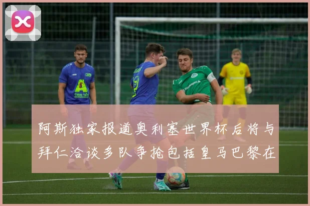 阿斯独家报道奥利塞世界杯后将与拜仁洽谈多队争抢包括皇马巴黎在内