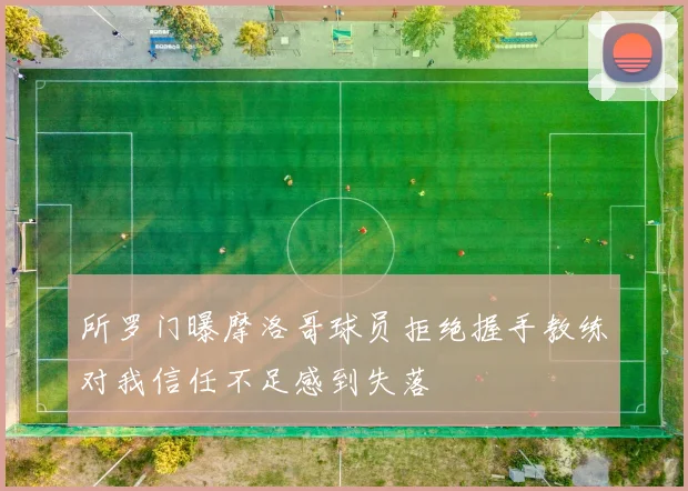 所罗门曝摩洛哥球员拒绝握手教练对我信任不足感到失落