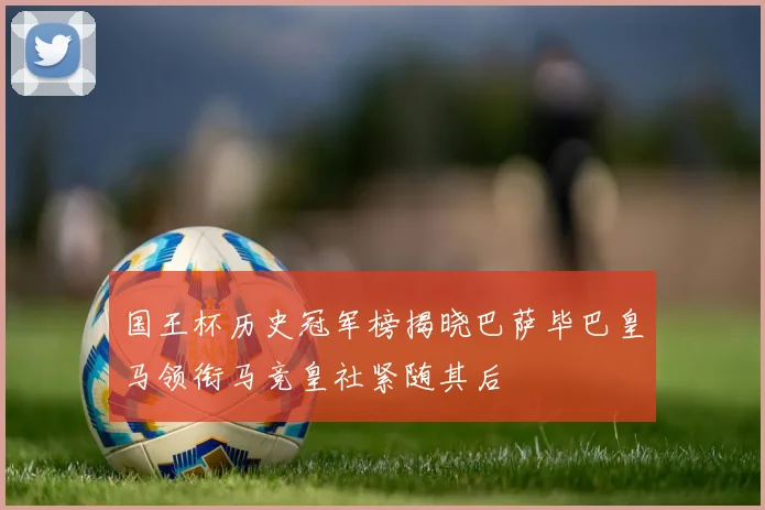 国王杯历史冠军榜揭晓巴萨毕巴皇马领衔马竞皇社紧随其后