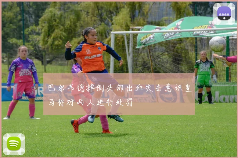 巴尔韦德摔倒头部出血失去意识皇马将对两人进行处罚