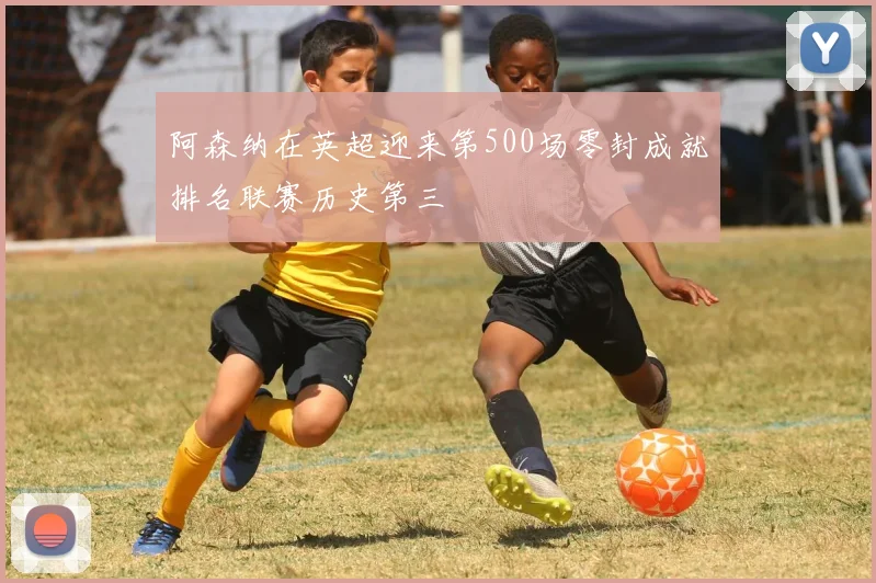 阿森纳在英超迎来第500场零封成就排名联赛历史第三