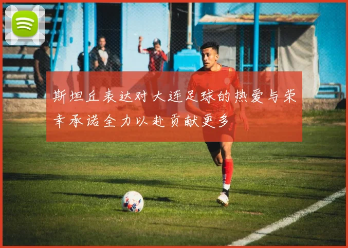 斯坦丘表达对大连足球的热爱与荣幸承诺全力以赴贡献更多
