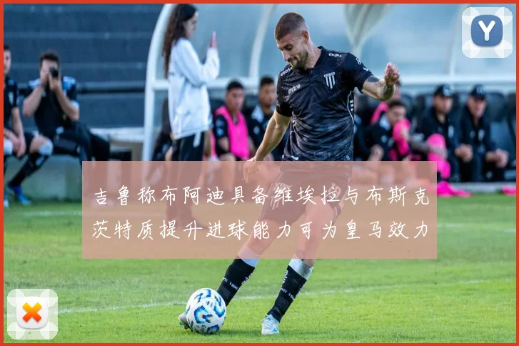 吉鲁称布阿迪具备维埃拉与布斯克茨特质提升进球能力可为皇马效力