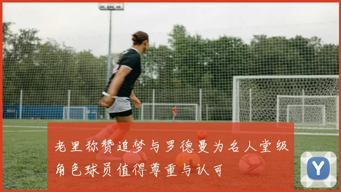 老里称赞追梦与罗德曼为名人堂级角色球员值得尊重与认可