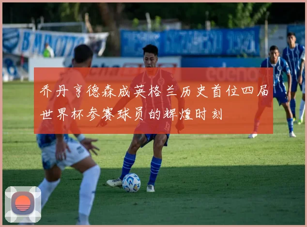 乔丹亨德森成英格兰历史首位四届世界杯参赛球员的辉煌时刻