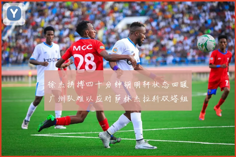 徐杰拼搏四十分钟胡明轩状态回暖广州队难以应对萨林杰拉科双塔组合
