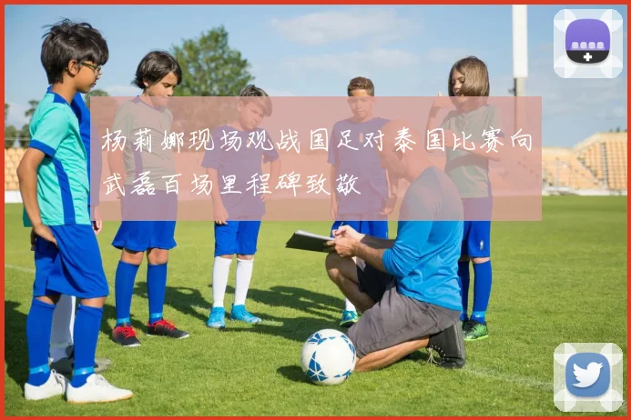 杨莉娜现场观战国足对泰国比赛向武磊百场里程碑致敬