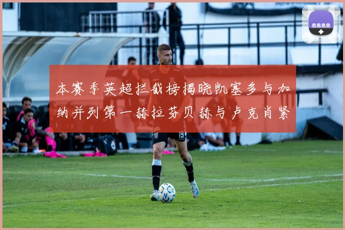 本赛季英超拦截榜揭晓凯塞多与加纳并列第一赫拉芬贝赫与卢克肖紧随其后
