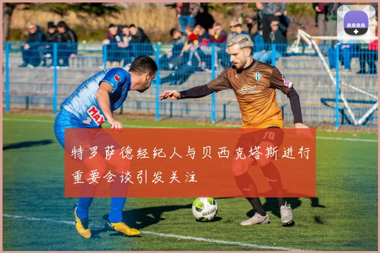 特罗萨德经纪人与贝西克塔斯进行重要会谈引发关注