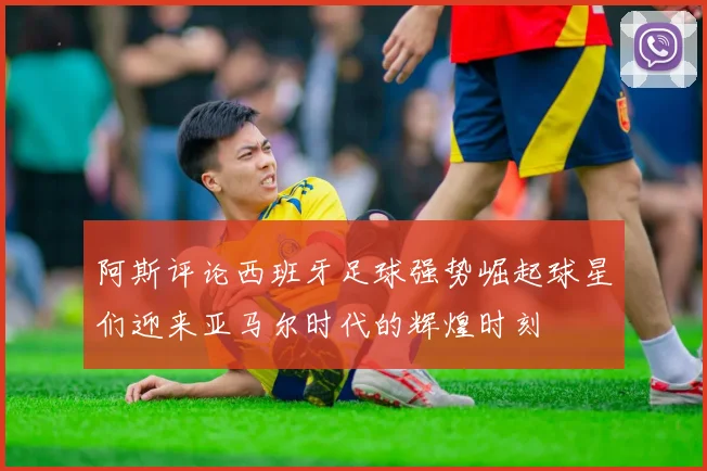 阿斯评论西班牙足球强势崛起球星们迎来亚马尔时代的辉煌时刻